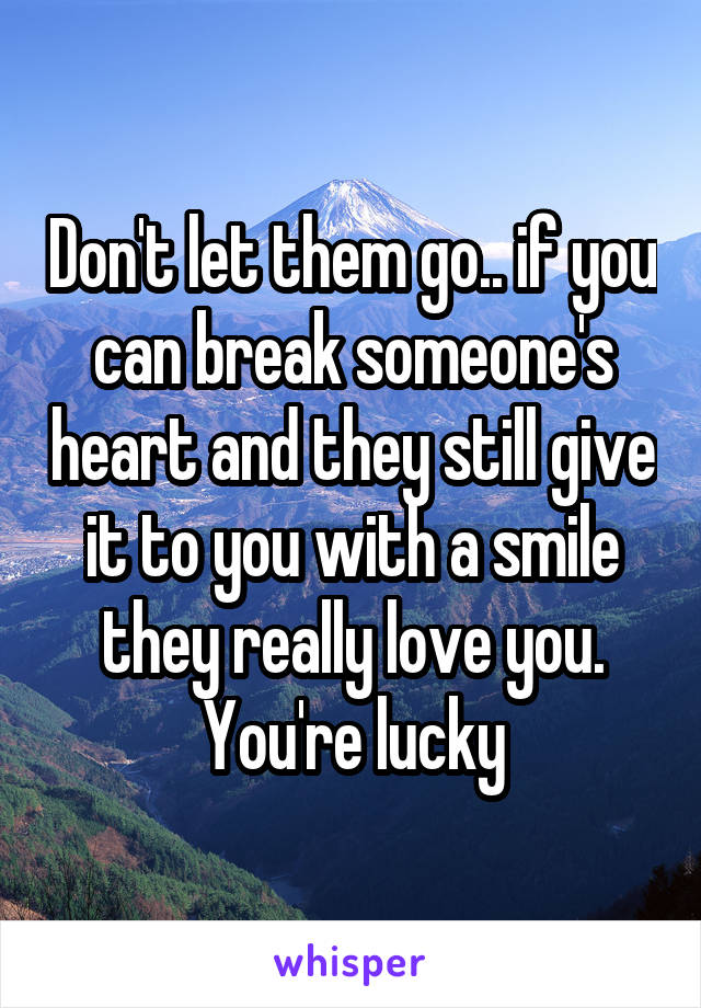 Don't let them go.. if you can break someone's heart and they still give it to you with a smile they really love you. You're lucky