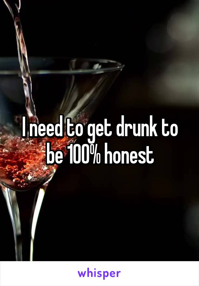 I need to get drunk to be 100% honest