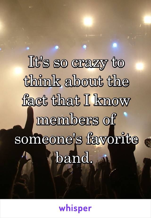 It's so crazy to think about the fact that I know members of someone's favorite band. 