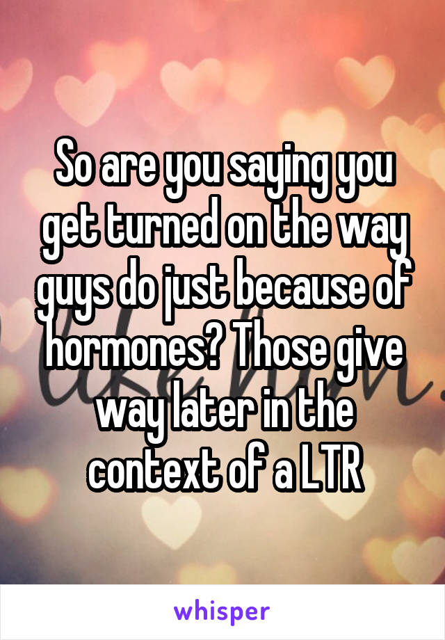 So are you saying you get turned on the way guys do just because of hormones? Those give way later in the context of a LTR