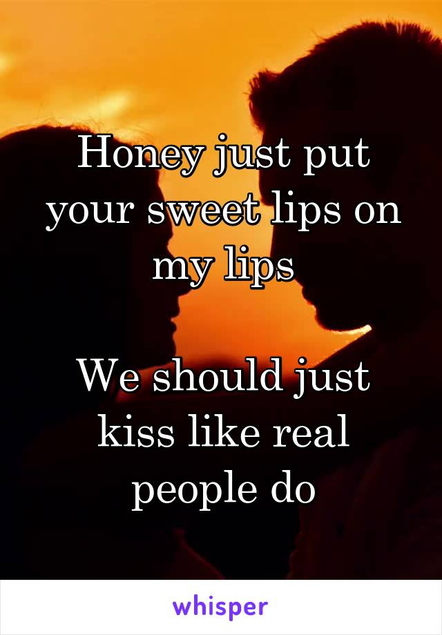Honey just put your sweet lips on my lips

We should just kiss like real people do