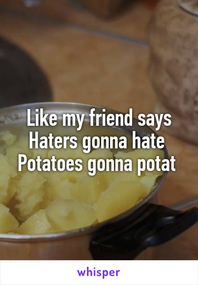 Like my friend says
Haters gonna hate 
Potatoes gonna potat 