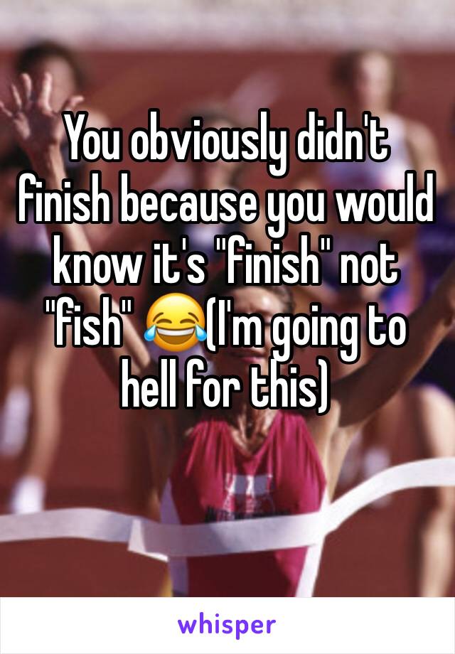 You obviously didn't finish because you would know it's "finish" not "fish" 😂(I'm going to hell for this)