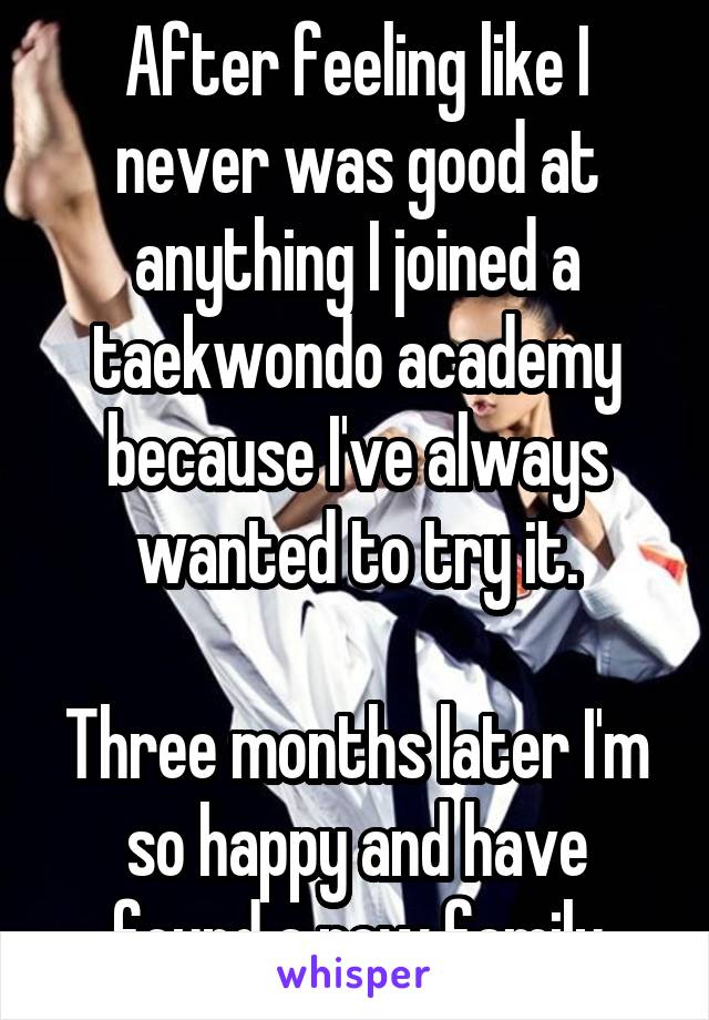 After feeling like I never was good at anything I joined a taekwondo academy because I've always wanted to try it.

Three months later I'm so happy and have found a new family