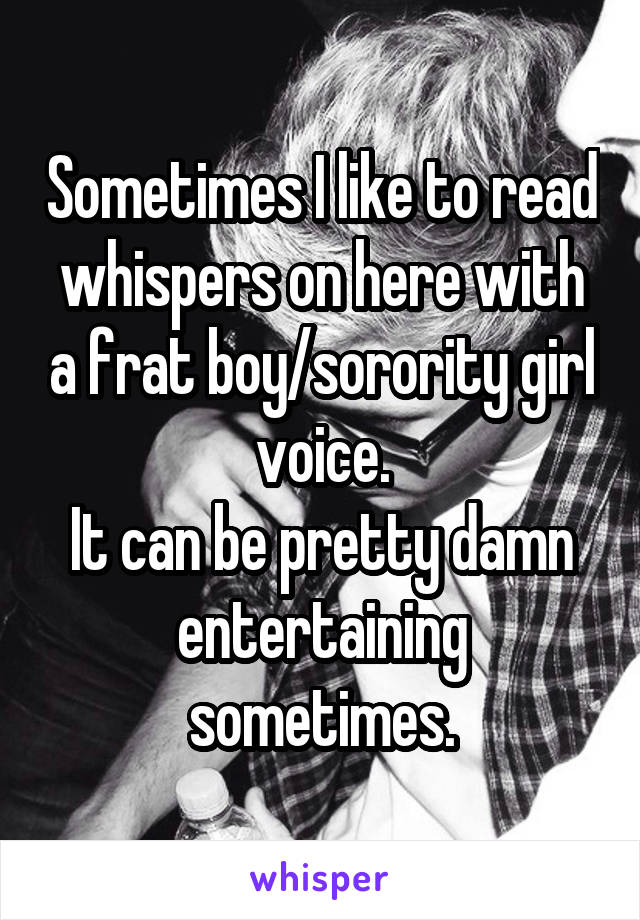 Sometimes I like to read whispers on here with a frat boy/sorority girl voice.
It can be pretty damn entertaining sometimes.