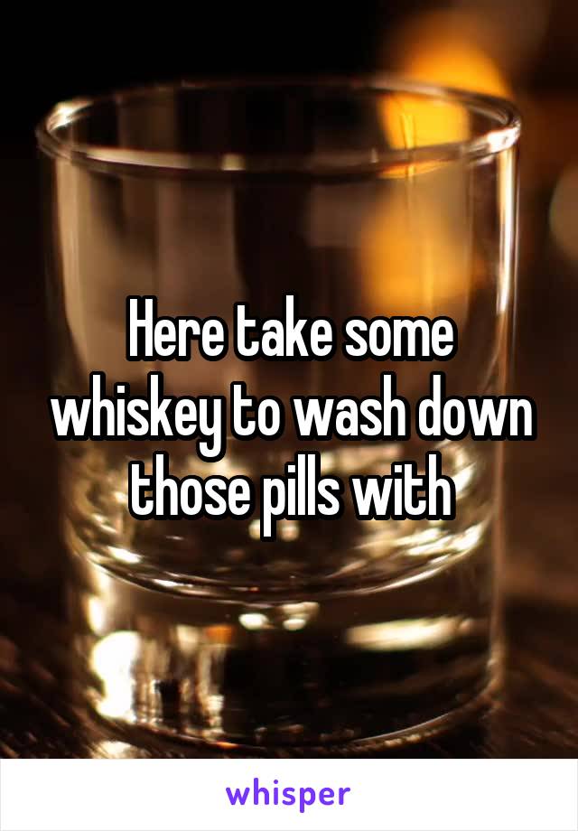 Here take some whiskey to wash down those pills with