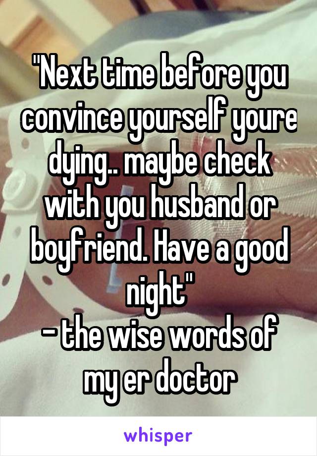 "Next time before you convince yourself youre dying.. maybe check with you husband or boyfriend. Have a good night"
- the wise words of my er doctor
