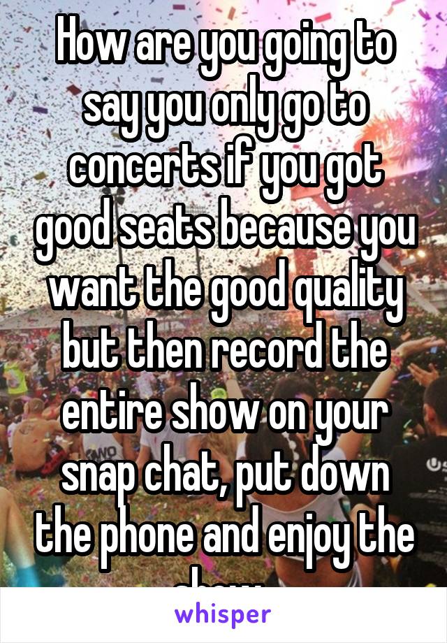 How are you going to say you only go to concerts if you got good seats because you want the good quality but then record the entire show on your snap chat, put down the phone and enjoy the show. 