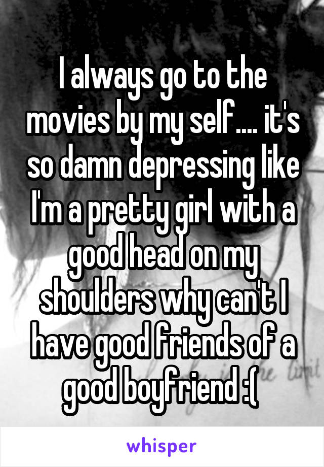 I always go to the movies by my self.... it's so damn depressing like I'm a pretty girl with a good head on my shoulders why can't I have good friends of a good boyfriend :( 