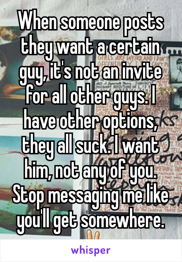 When someone posts they want a certain guy, it's not an invite for all other guys. I have other options, they all suck. I want him, not any of you. Stop messaging me like you'll get somewhere. ✌