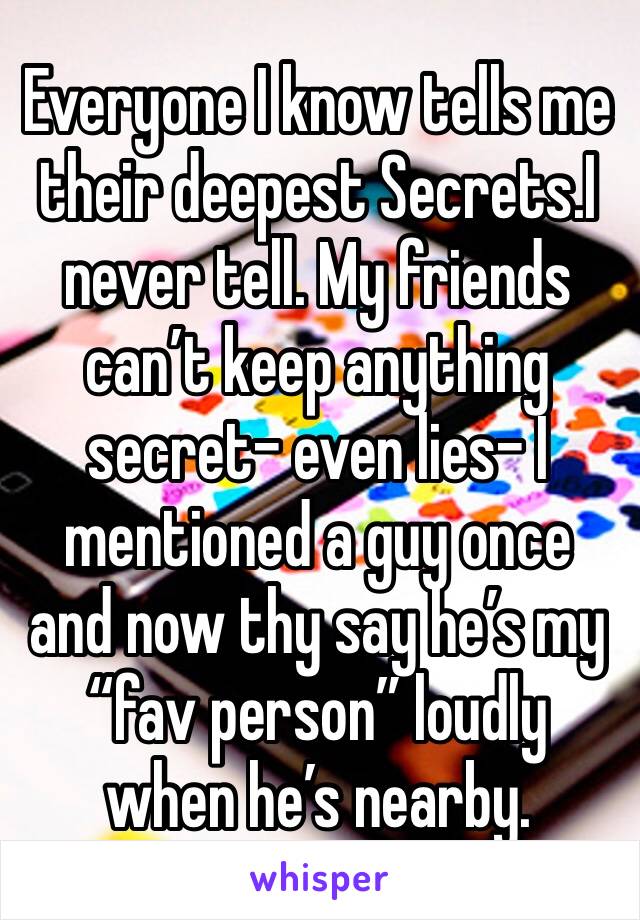 Everyone I know tells me their deepest Secrets.I never tell. My friends can’t keep anything secret- even lies- I mentioned a guy once and now thy say he’s my “fav person” loudly when he’s nearby.