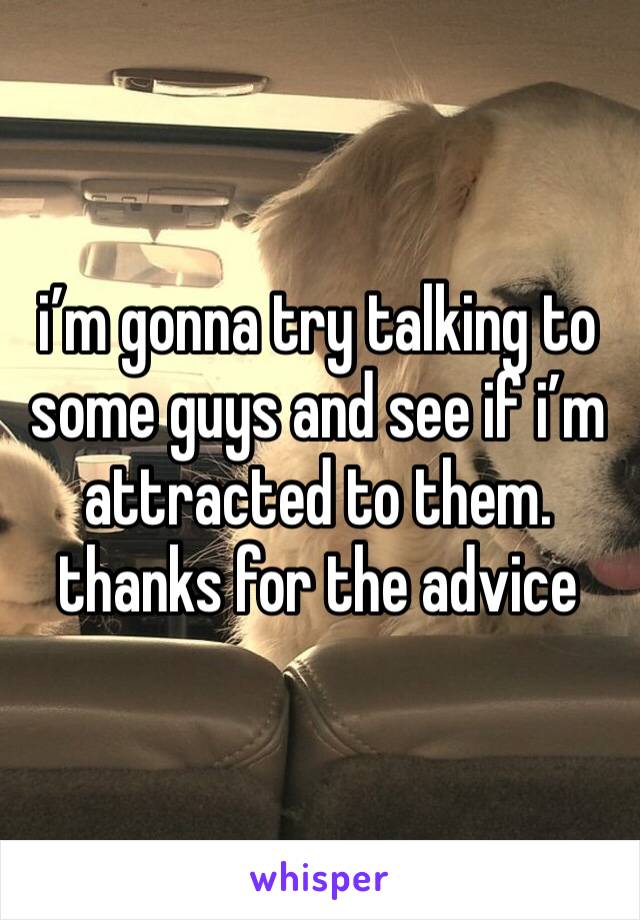 i’m gonna try talking to some guys and see if i’m attracted to them. thanks for the advice