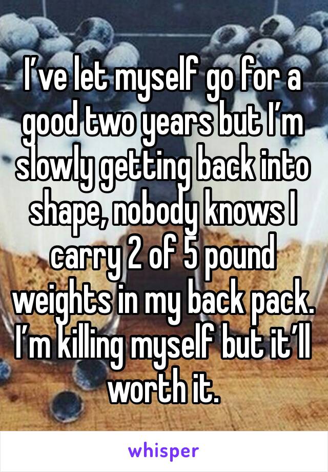 I’ve let myself go for a good two years but I’m slowly getting back into shape, nobody knows I carry 2 of 5 pound weights in my back pack. I’m killing myself but it’ll worth it. 