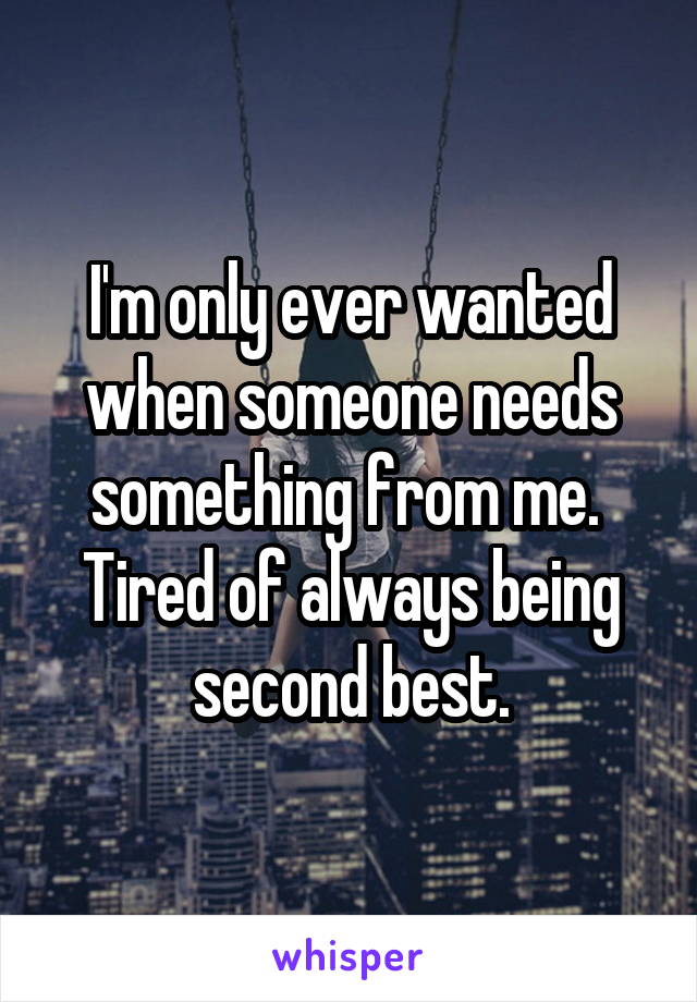 I'm only ever wanted when someone needs something from me.  Tired of always being second best.