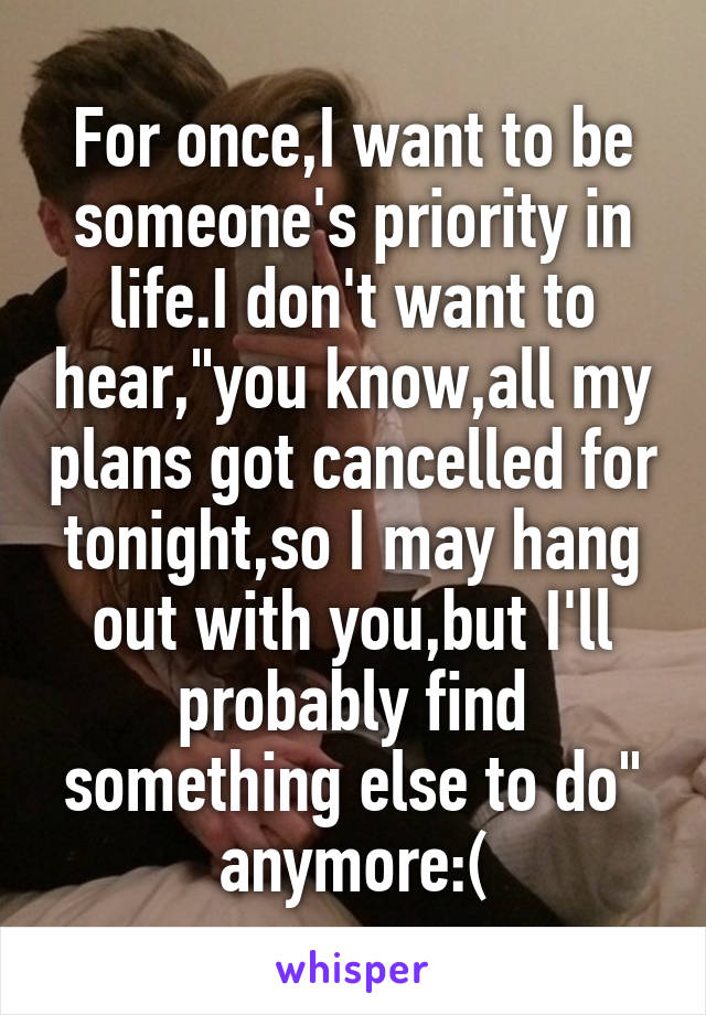 For once,I want to be someone's priority in life.I don't want to hear,"you know,all my plans got cancelled for tonight,so I may hang out with you,but I'll probably find something else to do" anymore:(