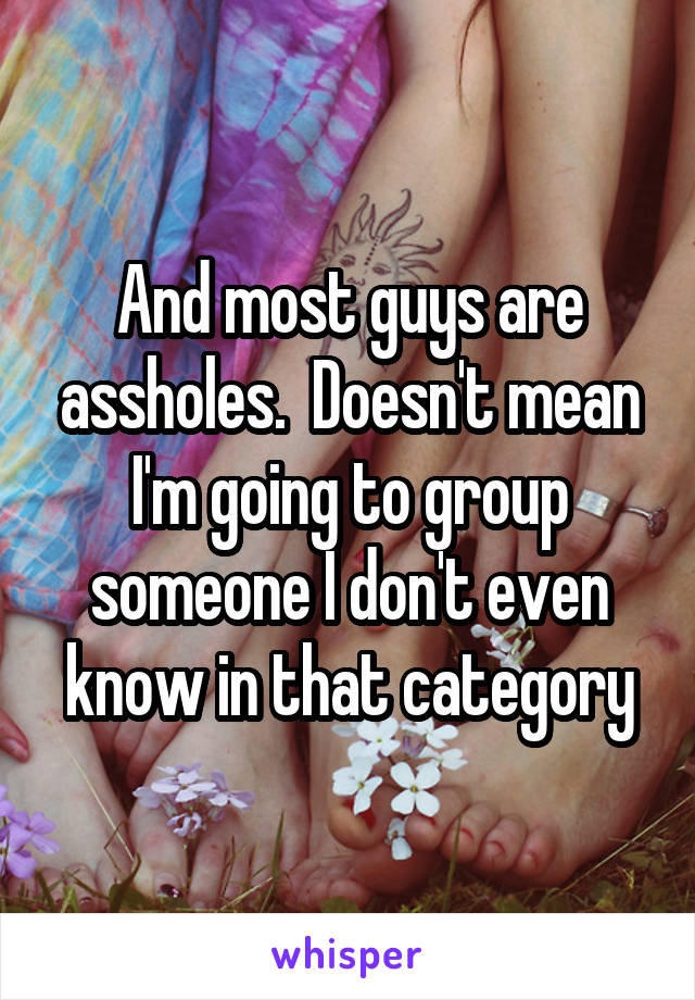 And most guys are assholes.  Doesn't mean I'm going to group someone I don't even know in that category