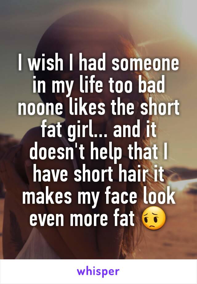 I wish I had someone in my life too bad noone likes the short fat girl... and it doesn't help that I have short hair it makes my face look even more fat 😔