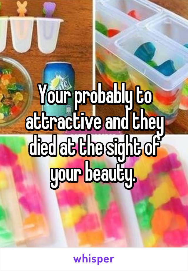 Your probably to attractive and they died at the sight of your beauty. 