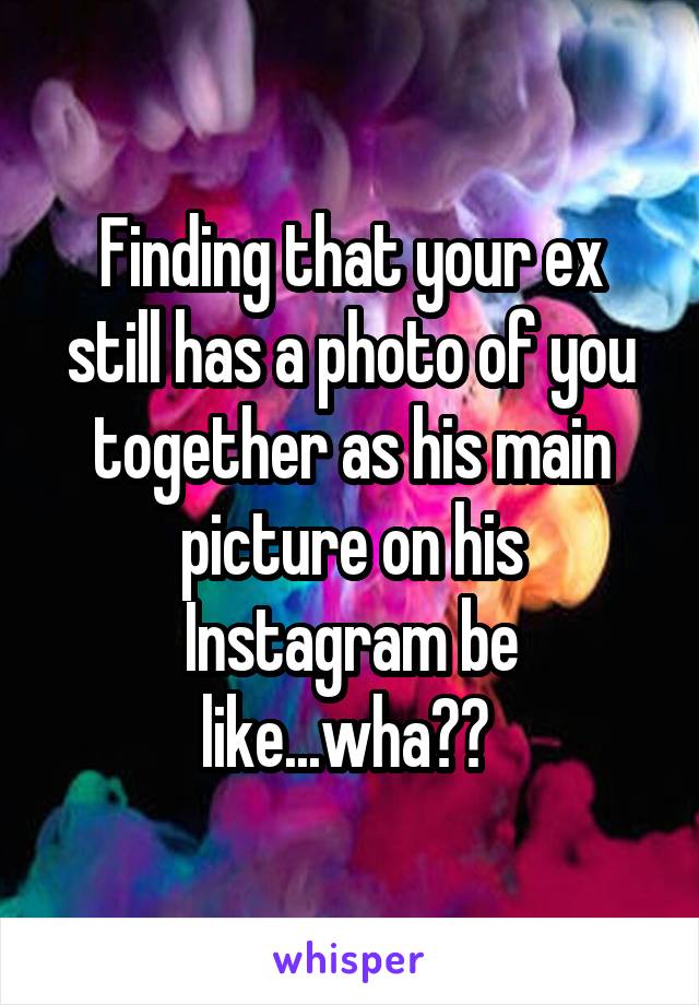 Finding that your ex still has a photo of you together as his main picture on his Instagram be like...wha?? 