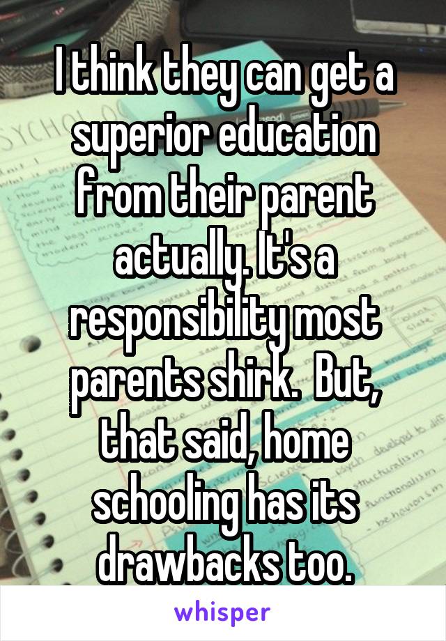 I think they can get a superior education from their parent actually. It's a responsibility most parents shirk.  But, that said, home schooling has its drawbacks too.