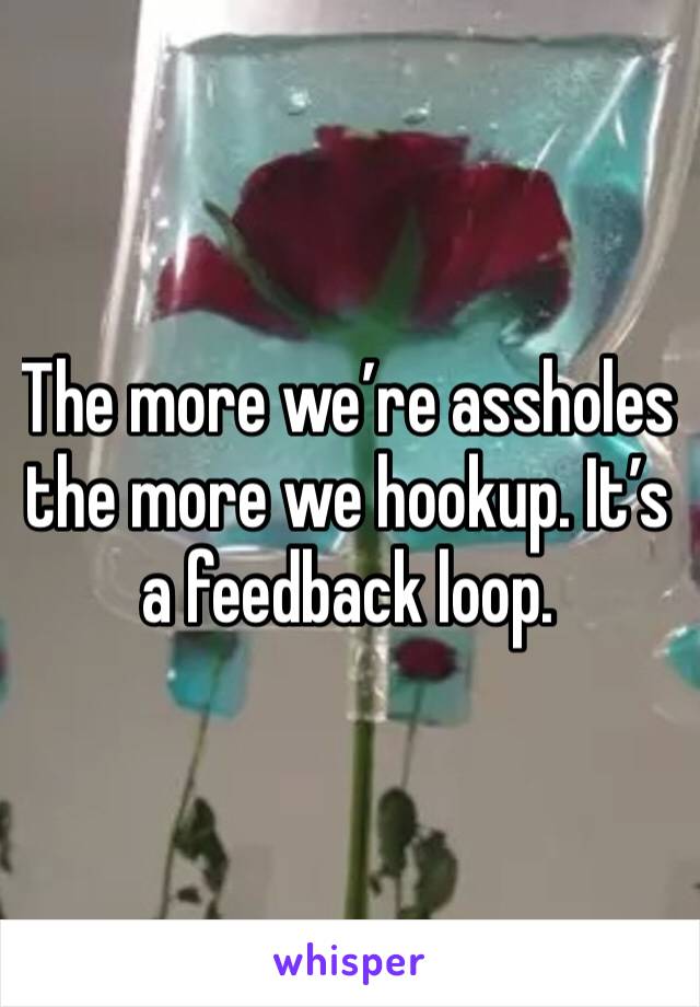 The more we’re assholes the more we hookup. It’s a feedback loop. 