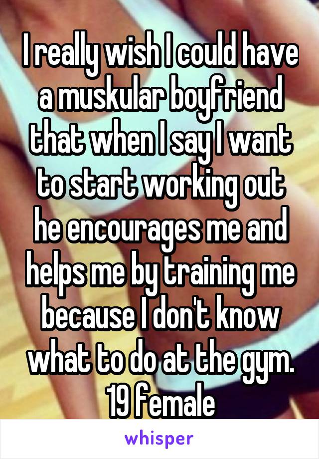 I really wish I could have a muskular boyfriend that when I say I want to start working out he encourages me and helps me by training me because I don't know what to do at the gym.
19 female