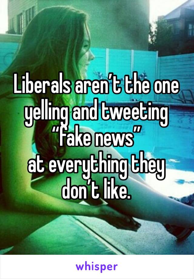 Liberals aren’t the one yelling and tweeting “fake news”
at everything they don’t like. 