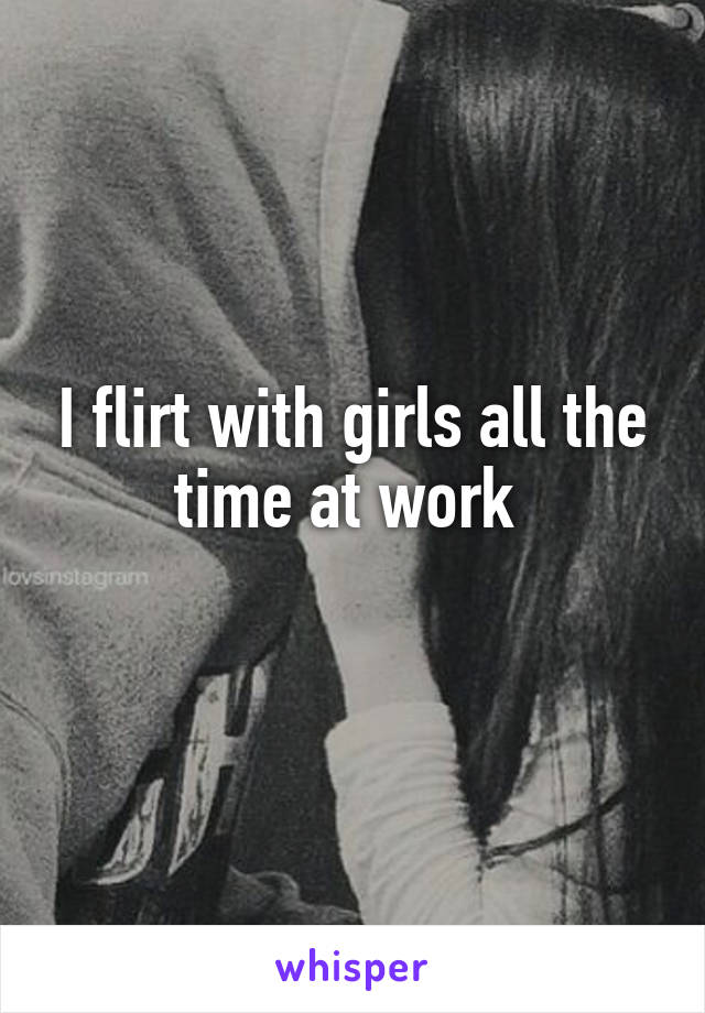 I flirt with girls all the time at work 
