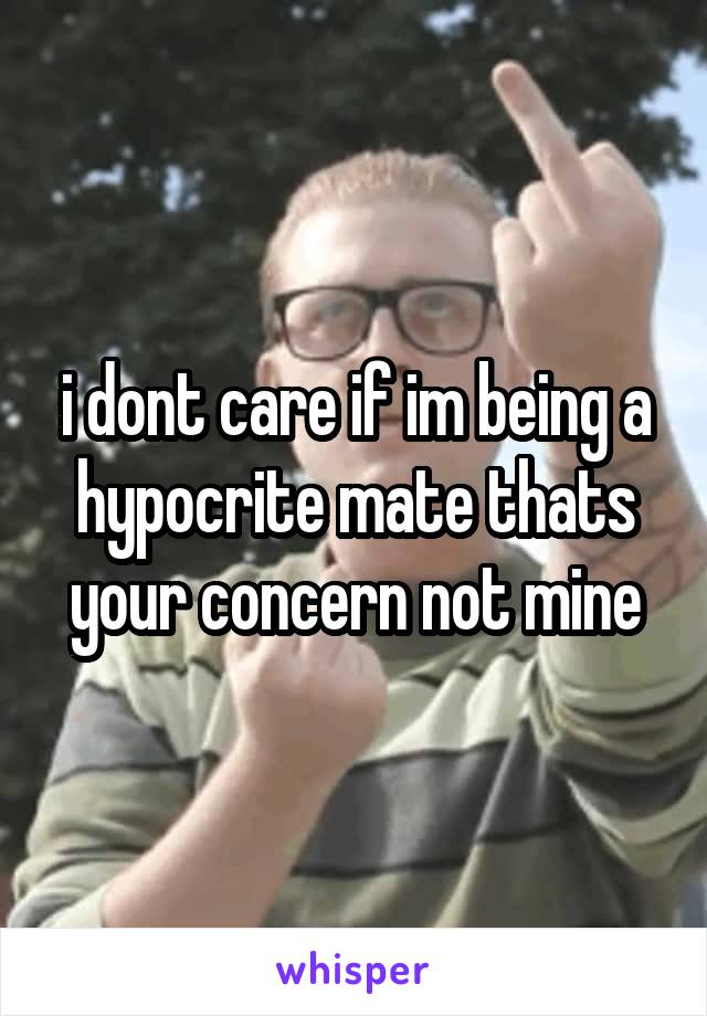 i dont care if im being a hypocrite mate thats your concern not mine