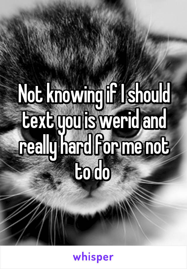 Not knowing if I should text you is werid and really hard for me not to do 