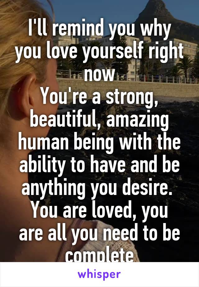 I'll remind you why you love yourself right now
You're a strong, beautiful, amazing human being with the ability to have and be anything you desire. 
You are loved, you are all you need to be complete
