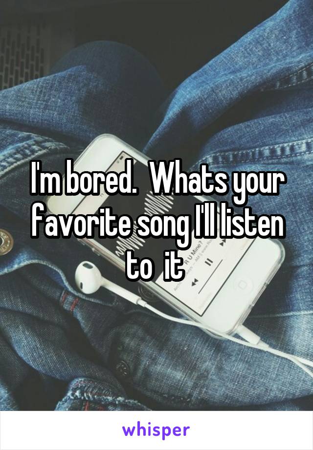 I'm bored.  Whats your favorite song I'll listen to  it 