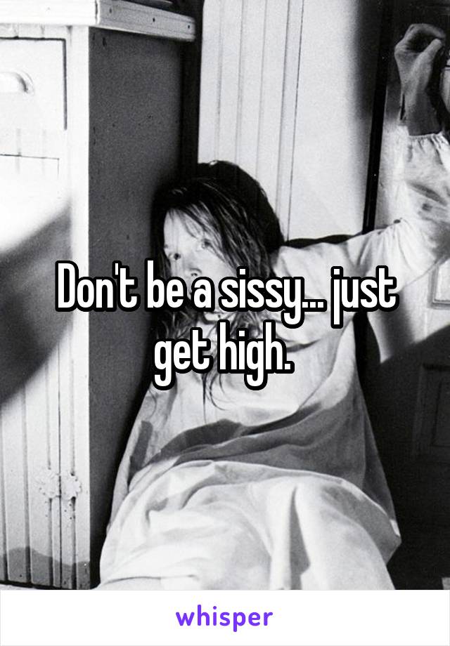 Don't be a sissy... just get high. 