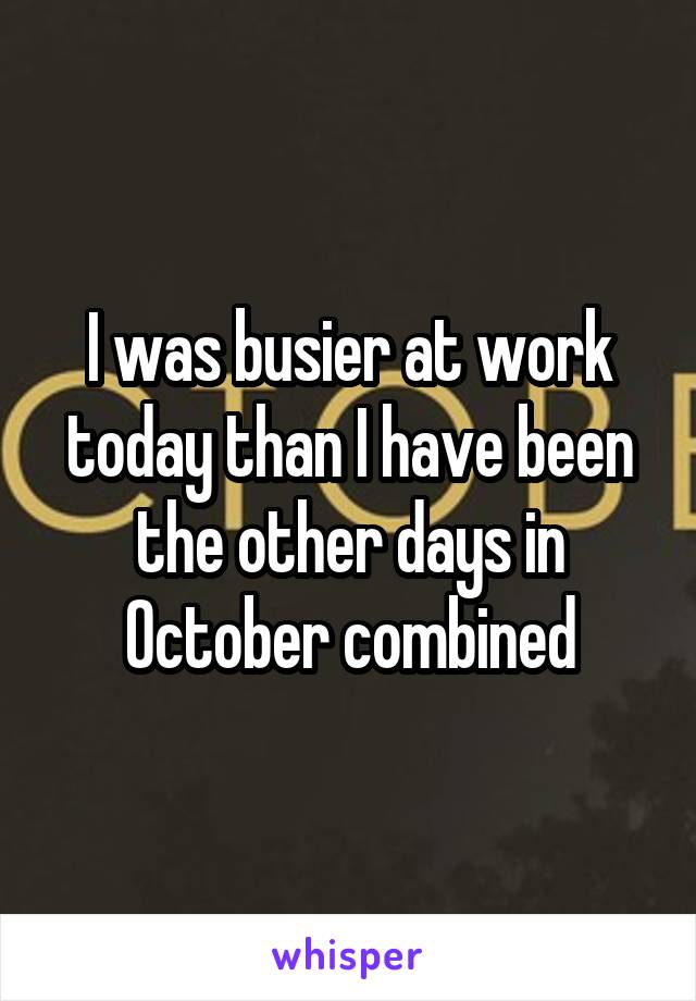 I was busier at work today than I have been the other days in October combined