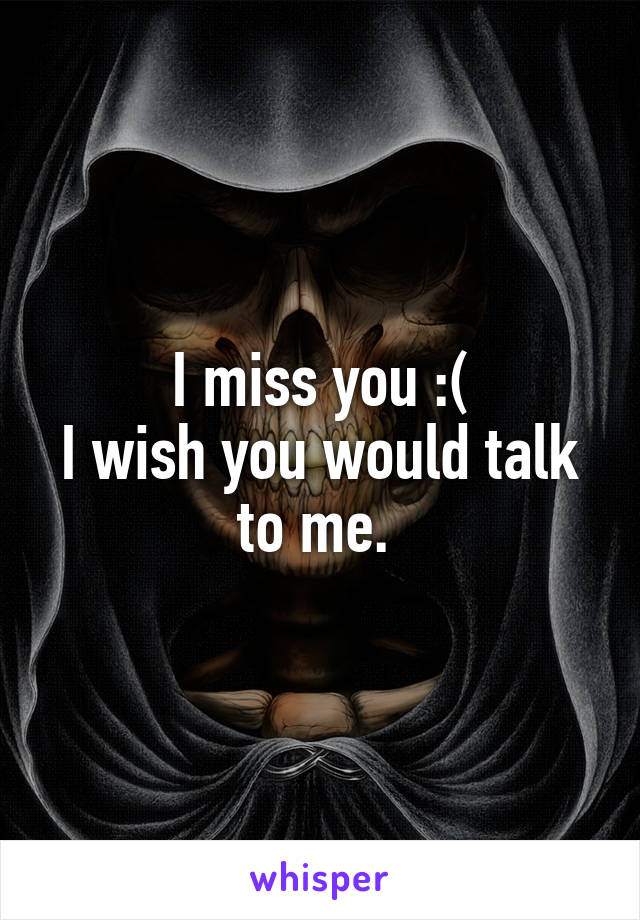 I miss you :(
I wish you would talk to me. 