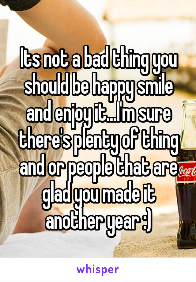 Its not a bad thing you should be happy smile and enjoy it...I'm sure there's plenty of thing and or people that are glad you made it another year :)