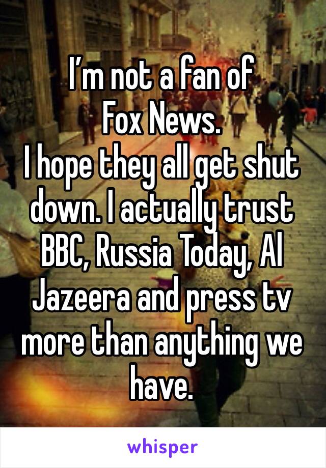 I’m not a fan of Fox News. 
I hope they all get shut down. I actually trust BBC, Russia Today, Al Jazeera and press tv more than anything we have. 