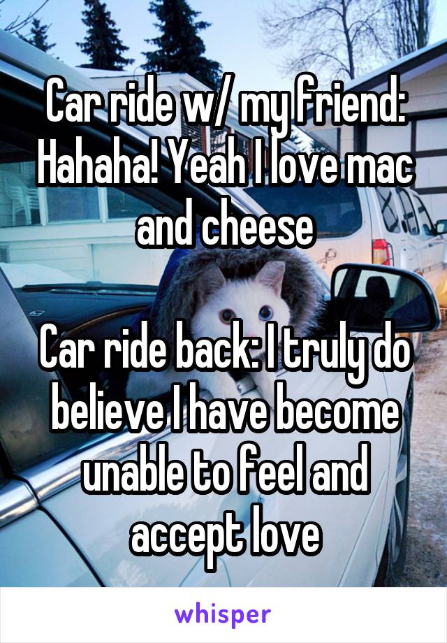 Car ride w/ my friend: Hahaha! Yeah I love mac and cheese

Car ride back: I truly do believe I have become unable to feel and accept love