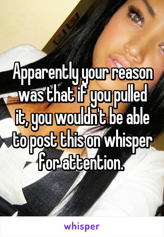 Apparently your reason was that if you pulled it, you wouldn't be able to post this on whisper for attention. 