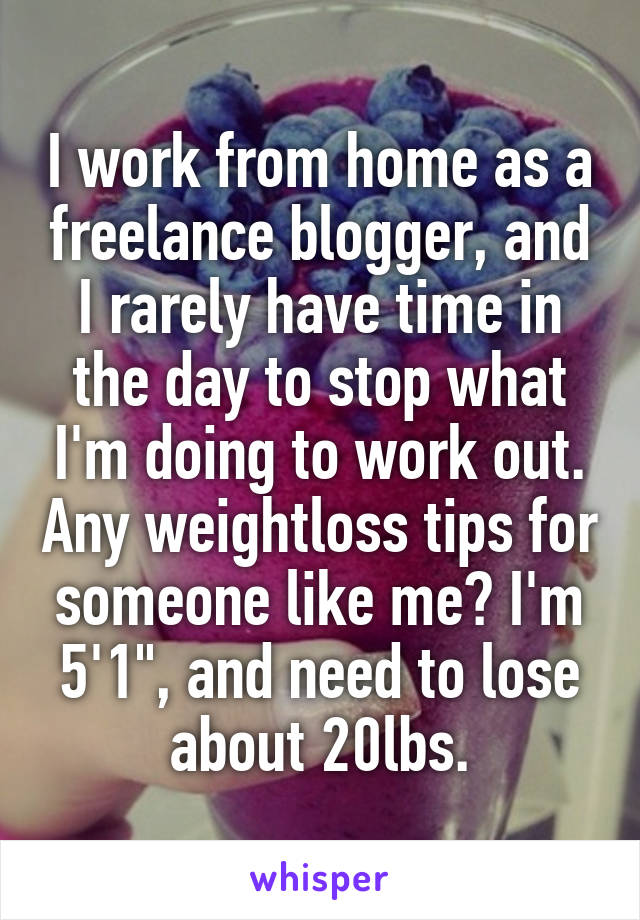 I work from home as a freelance blogger, and I rarely have time in the day to stop what I'm doing to work out. Any weightloss tips for someone like me? I'm 5'1", and need to lose about 20lbs.