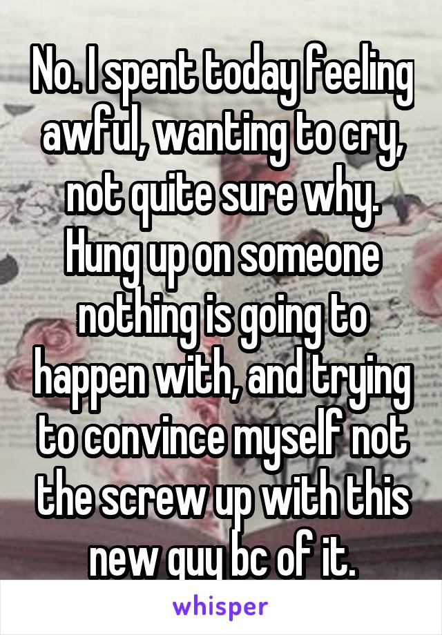 No. I spent today feeling awful, wanting to cry, not quite sure why. Hung up on someone nothing is going to happen with, and trying to convince myself not the screw up with this new guy bc of it.