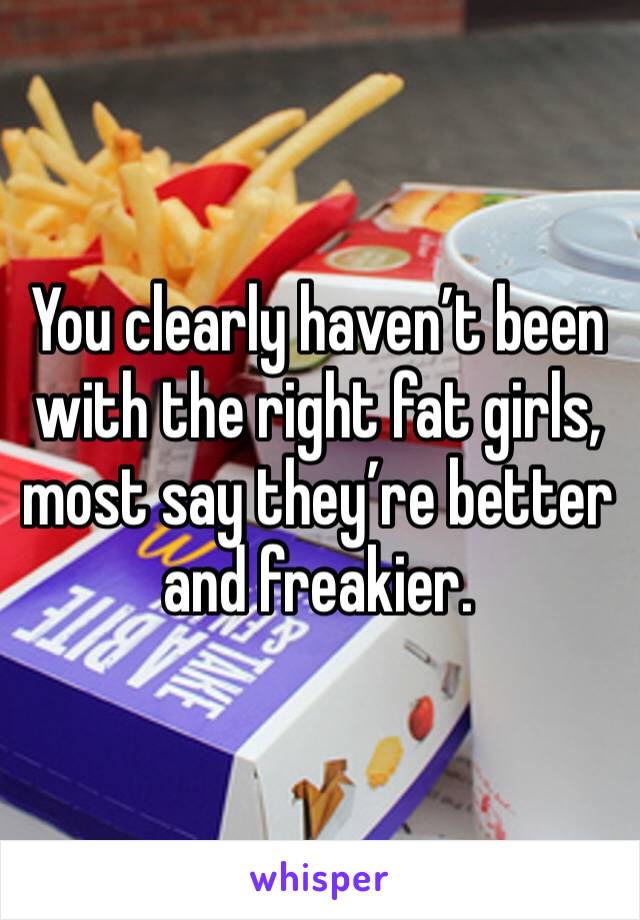 You clearly haven’t been with the right fat girls, most say they’re better and freakier. 