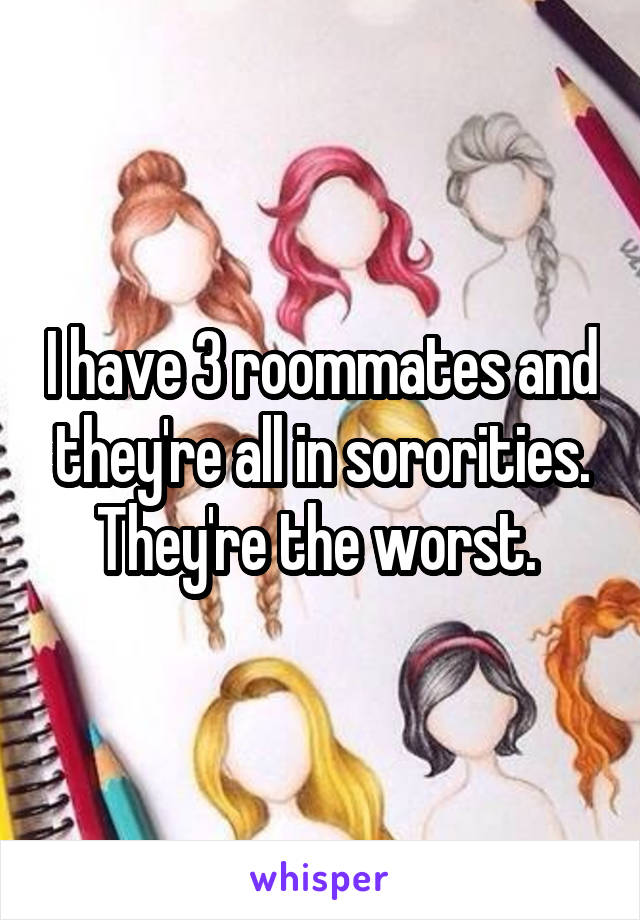 I have 3 roommates and they're all in sororities. They're the worst. 