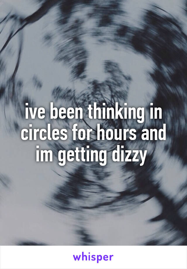 ive been thinking in circles for hours and im getting dizzy 