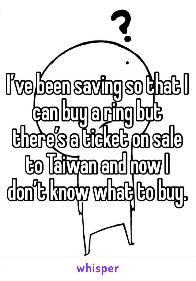 I’ve been saving so that I can buy a ring but there’s a ticket on sale to Taiwan and now I don’t know what to buy.