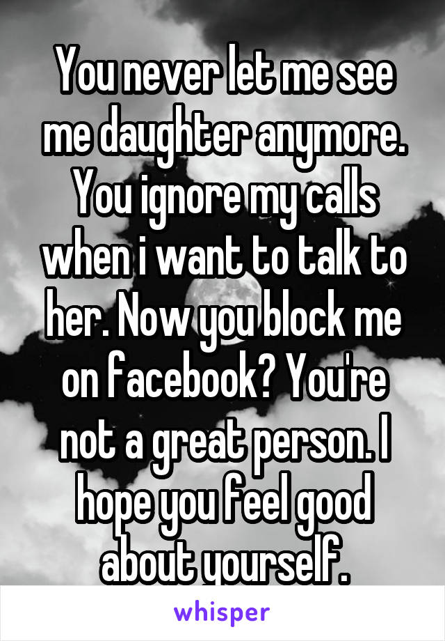 You never let me see me daughter anymore. You ignore my calls when i want to talk to her. Now you block me on facebook? You're not a great person. I hope you feel good about yourself.