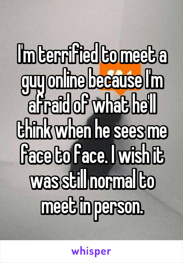 I'm terrified to meet a guy online because I'm afraid of what he'll think when he sees me face to face. I wish it was still normal to meet in person.