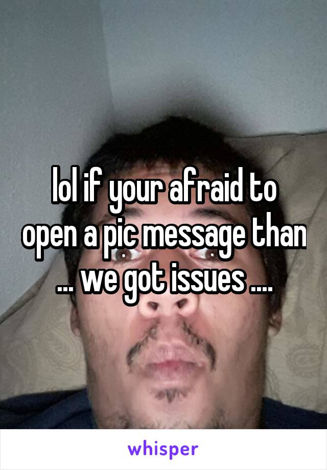 lol if your afraid to open a pic message than ... we got issues ....