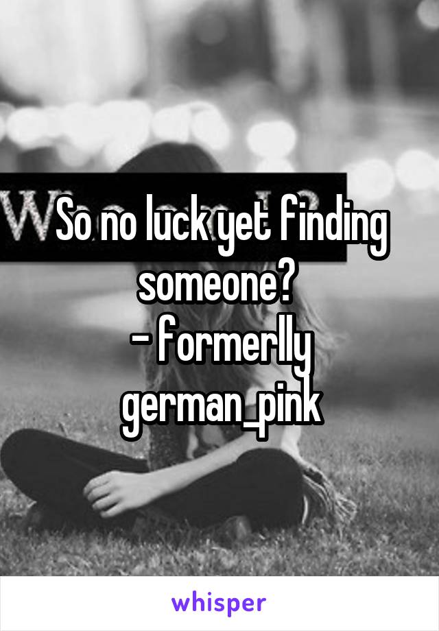 So no luck yet finding someone? 
- formerlly german_pink