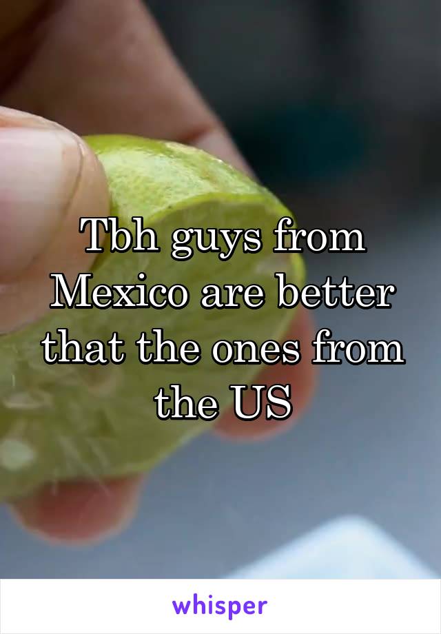 Tbh guys from Mexico are better that the ones from the US
